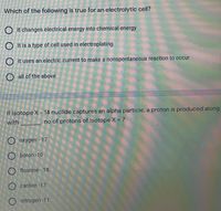 Which of the following is true for an electrolytic cell?
O it changes electrical energy into chemical energy
O it is a type of cell used in electroplating
O it uses an electric current to make a nonspontaneous reaction to occur
O all of the above
If Isotope X - 14 nuclide captures an alpha particle, a proton is produced along
with
no of protons of Isotope X = 7
O oxygen - 17
O boron -10
O flourine - 18
O carbon -17
O nitrogen -11
