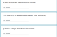 e. Absolute Pressure at the bottom of the container.
Your answer
f. The force acting on the interface between salt water and mercury.
Your answer
g. The force acting at the bottom of the container.
Your answer
