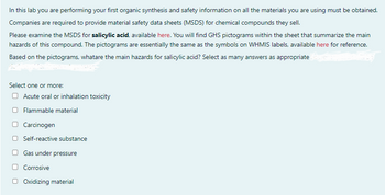 In this lab you are performing your first organic synthesis and safety information on all the materials you are using must be obtained.
Companies are required to provide material safety data sheets (MSDS) for chemical compounds they sell.
Please examine the MSDS for salicylic acid, available here. You will find GHS pictograms within the sheet that summarize the main
hazards of this compound. The pictograms are essentially the same as the symbols on WHMIS labels, available here for reference.
Based on the pictograms, whatare the main hazards for salicylic acid? Select as many answers as appropriate
Select one or more:
Acute oral or inhalation toxicity
Flammable material
Carcinogen
Self-reactive substance
Gas under pressure
Corrosive
Oxidizing material