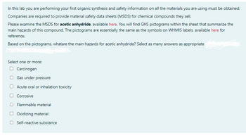 In this lab you are performing your first organic synthesis and safety information on all the materials you are using must be obtained.
Companies are required to provide material safety data sheets (MSDS) for chemical compounds they sell.
Please examine the MSDS for acetic anhydride, available here. You will find GHS pictograms within the sheet that summarize the
main hazards of this compound. The pictograms are essentially the same as the symbols on WHMIS labels, available here for
reference.
Based on the pictograms, whatare the main hazards for acetic anhydride? Select as many answers as appropriate
Select one or more:
Carcinogen
Gas under pressure
Acute oral or inhalation toxicity
Corrosive
Flammable material
Oxidizing material
Self-reactive substance