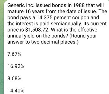 Generic Inc. issued bonds in 1988 that will
mature 16 years from the date of issue. The
bond pays a 14.375 percent coupon and
the interest is paid semiannually. Its current
price is $1,508.72. What is the effective
annual yield on the bonds? (Round your
answer to two decimal places.)
7.67%
16.92%
8.68%
14.40%