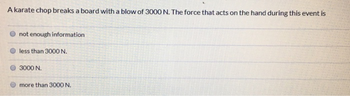 A karate chop breaks a board with a blow of 3000 N. The force that acts on the hand during this event is
not enough information
less than 3000 N.
3000 N.
more than 3000 N.