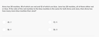 Anna has 30 marbles, 18 of which are red and 12 of which are blue. Jane has 20 marbles, all of them either red
or blue. If the ratio of the red marbles to the blue marbles is the same for both Anna and Jane, then Anna has
how many more blue marbles than Jane?
A) 2
B) 4
C) 6
D) 8