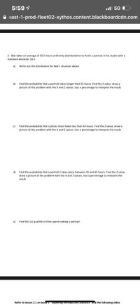5:59 1
l 5G O
A east-1-prod-fleet02-xythos.content.blackboardcdn.com
2- Bob takes on average of 50.5 hours uniformly distributed to to finish a portrait in his studio with a
standard deviation 10.5.
a)
Write out the distribution for Bob's situation above
Find the probability that a portrait takes longer than 65 hours. Find the Z value, draw a
picture of the problem with the X and Z values. Use a percentage to interpret the result.
b)
c)
Find the probability that a photo shoot takes less than 43 hours. Find the Z value, draw a
picture of the problem with the X and Z values. Use a percentage to interpret the result.
d)
draw a picture of the problem with the X and Z values. Use a percentage to interpret the
Find the probability that a portrait t takes place between 45 and 65 hours. Find the Z value,
result.
e)
Find the 1st quartile of time spent making a portrait.
Refer to lesson 3.1 on book Exproring mtrouuctory Staustis and the following video

