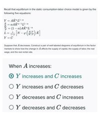 Recall that equilibrium in the static consumption-labor choice model is given by the
following five equations:
Y = AK"L-a
R = aAKa-1L-a
= (1- a)AKªL-a
L= [N - () R]
%3D
R/P
K
%3D
Y = C
Suppose that A decreases. Construct a pair of well-labeled diagrams of equilibrium in the factor
markets to show how the change in A affects the supply of capital, the supply of labor, the real
wage, and the real rental rate.
When A increases:
O Y increases and C increases
OY increases and C decreases
OY decreases and C increases
OY decreases and C decreases
