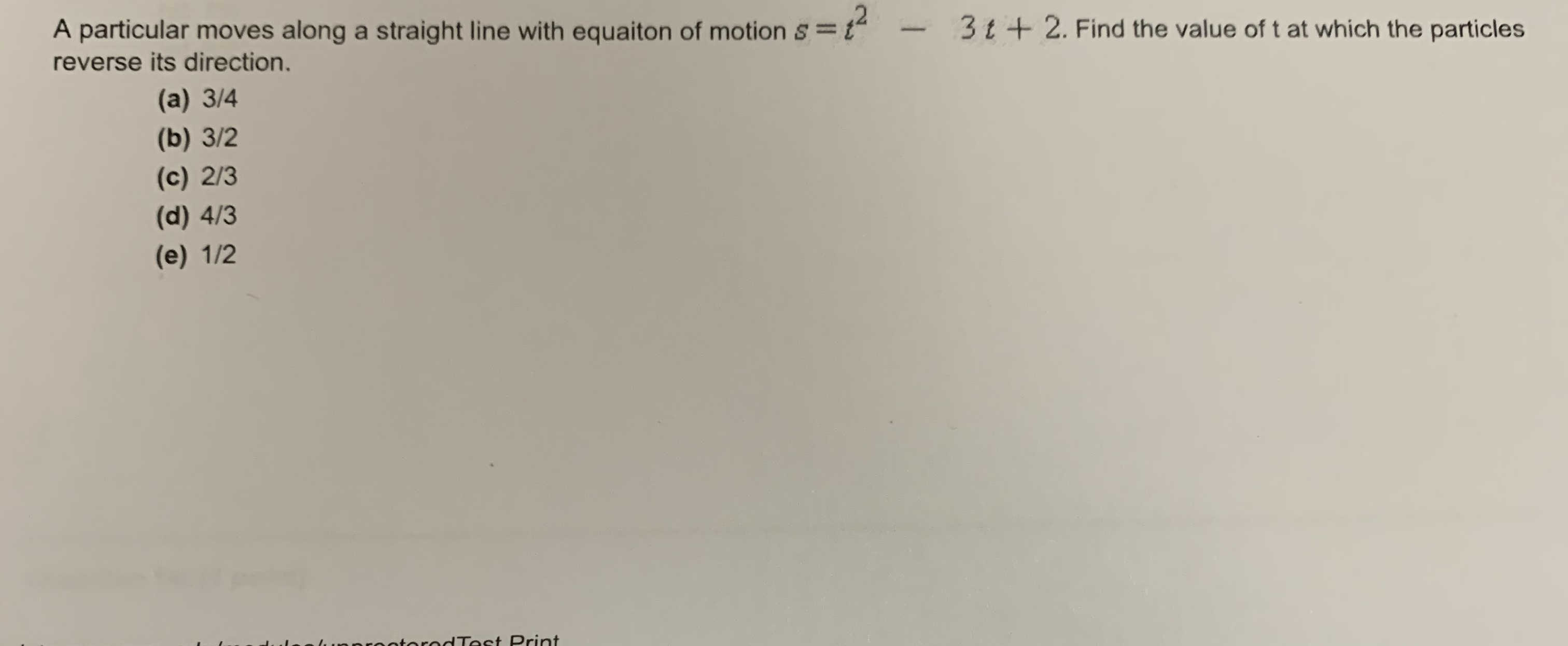 A particular moves along a straight line with equaiton of motion s = 1
reverse its direction.
3t+2. Find the value of t at which the particles
(a) 3/4
(b) 3/2
(c) 2/3
(d) 4/3
(e) 1/2
otorodTest Print
