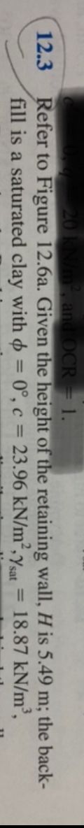 12.3
kN/m², and OCR = 1.
Refer to Figure 12.6a. Given the height
fill is a saturated clay with = 0°, c = 23.96 kN/m², Ysat 18.87
of the retaining wall, H is 5.49 m; the back-
kN/m³,