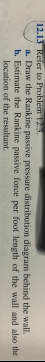 12.13 Refer to Problem 12.3.
behind the wall.
a. Draw the Rankine passive pressure distribution diagram
b. Estimate the Rankine passive force per foot length of the wall and also the
location of the resultant.