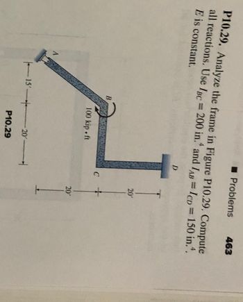 P10.29. Analyze the frame in Figure P10.29. Compute
all reactions. Use IBC = 200 in. and IAB = ICD = 150 in..
E is constant.
A
B
100 kip.ft
? Problems 463
15 20
P10.29
D
C
20'
+
20'
1