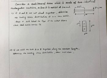 Consider a cantilevered beam which is made of two identical.
rectangular sections, a force P is applied at free end.
11) if A and B are not clued together, determine
the bending stress distribution at a-a
cross section,
draw o
Chint: each section carries P/
and label the Tout at the outest fibers.
*
0.5m
a
12) if we weld the two A & B together along the member length.
determine the bending stress distribution, draw and laber.
m
? P=1kw
A
181-
???
B
???