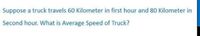 Suppose a truck travels 60 Kilometer in first hour and 80 Kilometer in
Second hour. What is Average Speed of Truck?
