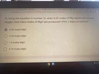 O Discussion Post
x O 41 Intro Polynomials**
N Netfix
K 4.1 cornell notes (1).pdf x
O Google Drive LTI
E Unit 9/10 Test-Good Luc x
1B9
->
a docs.google.com/forms/d/e/1FAlpQLSdURzeonPFwwoKyQMU_qctnfnz9K1exDoKPAKuowEwnv71LHQ/viewform
14. Using the equation in number 13, when 0.25 moles of Mg reacts with excess
oxygen, how many moles of MgO are produced? (Hint: 1 step conversion) *
0.50 moles Mgo
O 0.25 moles MgO
O 1.0 moles Mgo
0.75 moles MgO
