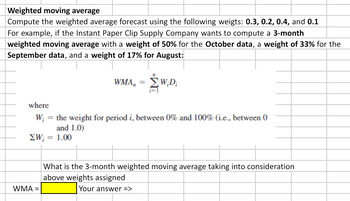 Weighted moving average
Compute the weighted average forecast using the following weigts: 0.3, 0.2, 0.4, and 0.1
For example, if the Instant Paper Clip Supply Company wants to compute a 3-month
weighted moving average with a weight of 50% for the October data, a weight of 33% for the
September data, and a weight of 17% for August:
WMA, = W;D;
where
Wi = the weight for period i, between 0% and 100% (i.e., between 0
and 1.0)
ΣW; = 1.00
WMA =
What is the 3-month weighted moving average taking into consideration
above weights assigned
Your answer =>