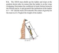 8-6. The 180-Ib man climbs up the ladder and stops at the
position shown after he senses that the ladder is on the verge
of slipping. Determine the coefficient of static friction between
the friction pad at A and ground if the inclination of the ladder
is e = 60° and the wall at B is smooth. The center of gravity for
the man is at G. Neglect the weight of the ladder.
G 10 ft
