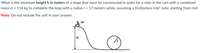 What is the minimum height h in meters of a slope that must be constructed in order for a rider in the cart with a combined
mass m =
114 kg to complete the loop with a radius r = 17 meters safely, assuming a frictionless trip? note: starting from rest
Note: Do not include the unit in your answer.
m
h
r.
