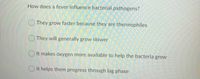 How does a fever influence bacterial pathogens?
O They grow faster because they are thermophiles
O They will generally grow slower
O It makes oxygen more available to help the bacteria grow
O It helps them progress through lag phase
