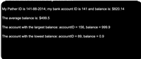 My Pather ID is 141-88-2014; my bank account ID is 141 and balance is: $820.14
The average balance is: $499.5
The account with the largest balance: accountID = 156, balance = 999.9
The account with the lowest balance: accountID = 89, balance = 0.9
%3D
