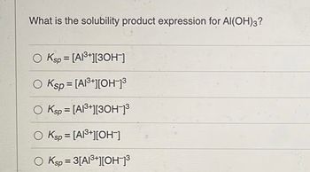 What is the solubility product expression for Al(OH)3?
Ksp = [A1³+][3OH-]
Ksp = [A1³+][OH-]³
O Ksp = [A1³+][3OH-]³
O Ksp = [A1³+][OH-]
O Ksp = 3[A1³+][OH-]³