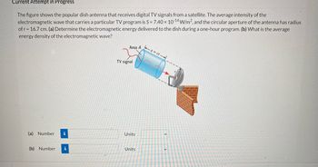 Current Attempt in Progress
The figure shows the popular dish antenna that receives digital TV signals from a satellite. The average intensity of the
electromagnetic wave that carries a particular TV program is S = 7.40 × 10-14 W/m², and the circular aperture of the antenna has radius
of r = 16.7 cm. (a) Determine the electromagnetic energy delivered to the dish during a one-hour program. (b) What is the average
energy density of the electromagnetic wave?
Area A
1x=A1
TV signal
(a) Number i
(b) Number i
Units
Units
v