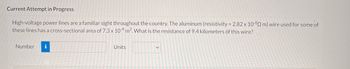 Current Attempt in Progress
High-voltage power lines are a familiar sight throughout the country. The aluminum (resistivity = 2.82 x 10-8 m) wire used for some of
these lines has a cross-sectional area of 7.3 x 104 m². What is the resistance of 9.4 kilometers of this wire?
Number i
Units