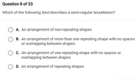 Question 8 of 33
Which of the following best describes a semi-regular tessellation?
A. An arrangement of non-repeating shapes
B. An arrangement of more than one repeating shape with no spaces
or overlapping between shapes
C. An arrangement of one repeating shape with no spaces or
overlapping between shapes
D. An arrangement of repeating shapes
