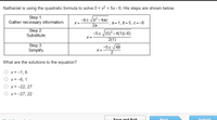 Nathaniel is using the quadratic formula to solve 0 = x2 + 5x - 6. His steps are shown below.
Step 1:
Gather necessary information.
-b± b?-4ac
X =
2а
a=1, b=5, c=-6
Step 2:
Substitute.
-5+ (5)? –4(1)(-6)
2(1)
X=
Step 3:
Simplify.
-5+/49
X=
What are the solutions to the equation?
O x = -1, 6
O x = -6, 1
O x = -22, 27
O x = -27, 22
Save and Exit
Next
Submit
