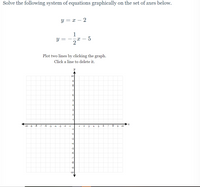 Solve the following system of equations graphically on the set of axes below.
y = x – 2
1
Plot two lines by clicking the graph.
Click a line to delete it.
y
10
8
7.
5
4
3
-10 -9
-8
-7
-6
-5
-4
-3
-2
-1
1
2
8
9
10
-1
-2
-4
-6
-8
6-
-10
||
