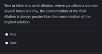 True or false: In a serial dilution, where you dilute a solution
several times in a row, the concentration of the final
dilution is always greater than the concentration of the
original solution.
True
False
