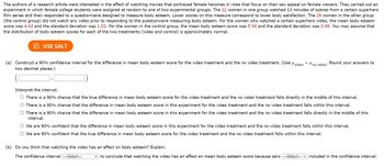 The authors of a research article were interested in the effect of watching movies that portrayed female heroines in roles that focus on their sex appeal on female viewers. They carried out an
experiment in which female college students were assigned at random to one of two experimental groups. The 22 women in one group watched 13 minutes of scenes from a certain superhero
film series and then responded to a questionnaire designed to measure body esteem. Lower scores on this measure correspond to lower body satisfaction. The 26 women in the other group
(the control group) did not watch any video prior to responding to the questionnaire measuring body esteem. For the women who watched a certain superhero video, the mean body esteem
score was 4.42 and the standard deviation was 1.02. For the women in the control group, the mean body esteem score was 5.06 and the standard deviation was 0.99. You may assume that
the distribution of body esteem scores for each of the two treatments (video and control) is approximately normal.
USE SALT
(a) Construct a 90% confidence interval for the difference in mean body esteem score for the video treatment and the no video treatment. (Use video
two decimal places.)
"no video*
Round your answers to
Interpret the interval.
O There is a 90% chance that the true difference in mean body esteem score for the video treatment and the no video treatment falls directly in the middle of this interval.
There is a 90% chance that the difference in mean body esteem score in this experiment for the video treatment and the no video treatment falls within this interval.
O There is a 90% chance that the difference in mean body esteem score in this experiment for the video treatment and the no video treatment falls directly in the middle of this
interval.
(b) Do you think that watching the video has an effect on body esteem? Explain.
The confidence interval ---Select---
O We are 90% confident that the difference in mean body esteem score in this experiment for the video treatment and the no video treatment falls within this interval.
O We are 90% confident that the true difference in mean body esteem score for the video treatment and the no video treatment falls within this interval.
to conclude that watching the video has an effect on mean body esteem score because zero ---Select--- included in the confidence interval.