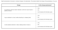 Read the descriptions of physical or chemical changes in the table below. Then decide whether the change will be spontaneous, if you can.
Change
Is this change spontaneous?
Yes.
An exothermic chemical reaction between a solid and a liquid results in
gaseous products.
O No.
Can't decide with information given.
Yes.
A gas condenses to a liquid, neither absorbing nor releasing heat.
O No.
Can't decide with information given.
Yes.
A solid substance dissolves in water, releasing heat as it does so.
No.
Can't decide with information given.
