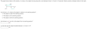 The graph shown below is the velocity, in cm/sec, of an object moving along the x-axis between times t = 0 and t = 5 seconds. Positive velocity indicates motion to the right.
2
v(t)
+
3
+ t
5
(a) At time t = 5, where is the object in relation to its starting position?
O The object is right of its starting position.
O The object is at its starting position.
O The object is left of its starting position.
(b) At time t = 1, how far is the object from its starting position?
cm
(c) How far has the object traveled between t = 0 and t = 5?
cm