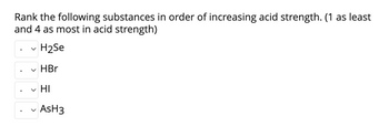 ### Rank the Following Substances by Acid Strength

**Instruction:** Rank the following substances in order of increasing acid strength, using 1 for the least acidic and 4 for the most acidic.

**Substances:**
1. H₂Se
2. HBr
3. HI
4. AsH₃

**Ranking Format:**
- **H₂Se:** [Dropdown menu for ranking]
- **HBr:** [Dropdown menu for ranking]
- **HI:** [Dropdown menu for ranking]
- **AsH₃:** [Dropdown menu for ranking]

**Explanation:** To rank these acids, consider their molecular composition and the general trends in acid strength for binary acids in the same group and period on the periodic table. Generally, acid strength increases down a group as the bond strength decreases and increases across a period with increasing electronegativity.

### Additional Information:
- **H₂Se (Hydroselenic acid):** A binary acid similar to H₂S but with selenium instead of sulfur.
- **HBr (Hydrobromic acid):** A strong binary acid.
- **HI (Hydroiodic acid):** Known to be one of the strongest binary acids due to its weak H-I bond.
- **AsH₃ (Arsine):** A weaker acid compared to the other listed substances.

**Note:** Select the appropriate ranking for each substance considering their relative acid strengths.