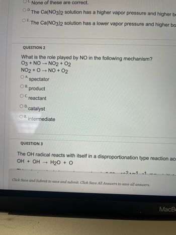 None of these are correct.
O D. The Ca(NO3)2 solution has a higher vapor pressure and higher be
O E.
The Ca(NO3)2 solution has a lower vapor pressure and higher bo-
QUESTION 2
What is the role played by NO in the following mechanism?
03 + NO NO2 + 02
->>
NO2+O→ NO + 02₂
OA.
spectator
OB.
product
OC.
reactant
OD.
catalyst
OE. intermediate
QUESTION 3
The OH radical reacts with itself in a disproportionation type reaction ac
ОН + ОН H₂O + O
102-1 -1 cu
Click Save and Submit to save and submit. Click Save All Answers to save all answers.
MacB