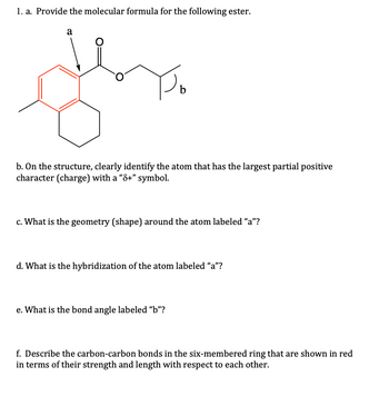 1. a. Provide the molecular formula for the following ester.
a
O
b
b. On the structure, clearly identify the atom that has the largest partial positive
character (charge) with a "8+" symbol.
c. What is the geometry (shape) around the atom labeled "a"?
d. What is the hybridization of the atom labeled "a"?
e. What is the bond angle labeled "b"?
f. Describe the carbon-carbon bonds in the six-membered ring that are shown in red
in terms of their strength and length with respect to each other.