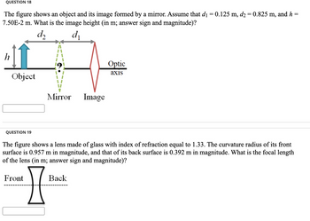 QUESTION 18
=
The figure shows an object and its image formed by a mirror. Assume that d₁ = 0.125 m, d2 = 0.825 m, and h=
7.50E-2 m. What is the image height (in m; answer sign and magnitude)?
d₂
d₁
h
Object
QUESTION 19
Mirror Image
Front
The figure shows a lens made of glass with index of refraction equal to 1.33. The curvature radius of its front
surface is 0.957 m in magnitude, and that of its back surface is 0.392 m in magnitude. What is the focal length
of the lens (in m; answer sign and magnitude)?
77
Optic
axis
Back