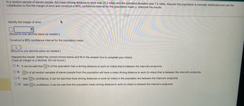 In a random sample of eleven people, the mean driving distance to work was 25.2 miles and the standard deviation was 7.2 miles. Assume the population is normally distributed and use the
t-distribution to find the margin of error and construct a 95% confidence interval for the population mean u. Interpret the results.
Identify the margin of error.
▼
(Round to one decimal place as needed.)
Construct a 95% confidence interval for the population mean.
(Round to one decimal place as needed.)
Interpret the results. Select the correct choice below and fill in the answer box to complete your choice.
(Type an integer or a decimal. Do not round.)
OA. It can be said that % of the population has a driving distance to work (in miles) that is between the interval's endpoints.
O B.
% of all random samples of eleven people from the population will have a mean driving distance to work (in miles) that is between the interval's endpoints.
% confidence, it can be said that most driving distances to work (in miles) in the population are between the interval's endpoints.
% confidence, it can be said that the population mean driving distance to work (in miles) is between the interval's endpoints.
OC. With
O D. With