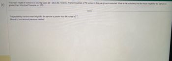 K
The mean height of women in a country (ages 20-29) is 63.7 inches. A random sample of 70 women in this age group is selected. What is the probability that the mean height for the sample is
greater than 64 inches? Assume o = 2.72.
The probability that the mean height for the sample is greater than 64 inches is.
(Round to four decimal places as needed.)
G