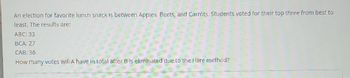 An election for favorite lunch snack is between Apples, Beets, and Carrots. Students voted for their top three from best to
least. The results are:
ABC: 33
BCA: 27
CAB: 36
How many votes will A have in total after B is eliminated due to the Hare method?