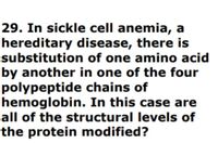 29. In sickle cell anemia, a
hereditary disease, there is
substitution of one amino acid
by another in one of the four
polypeptide chains of
hemoglobin. In this case are
all of the structural levels of
the protein modified?
