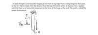 7. A stick of length L and mass M is hanging at rest from its top edge from a ceiling hinged at that point
so that it is free to rotate. Find the distance from the top of the stick where an impulse, FAt, is applied
such that there is no horizontal component to the force of the hinge on the stick. This point is called the
center of percussion.
メ-?
Fat
