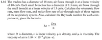 1.16 The trachea has a diameter of 18 mm; air flows through it at a linear velocity
of 80 cm/s. Each small bronchus has a diameter of 1.3 mm; air flows through
the small bronchi at a linear velocity of 15 cm/s. Calculate the volumetric flow
rate, mass flow rate, and molar flow rate of air through each of these regions
of the respiratory system. Also, calculate the Reynolds number for each com-
partment, given the formula:
Dvp
Re
where D is diameter, v is linear velocity, p is density, and pu is viscosity. The
viscosity of air is 1.84 × 10 g/(cm• s).
