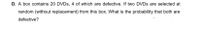 D. A box contains 20 DVDs, 4 of which are defective. If two DVDS are selected at
random (without replacement) from this box. What is the probability that both are
defective?
