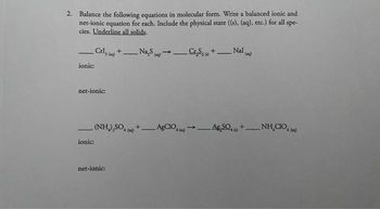 2. Balance the following equations in molecular form. Write a balanced ionic and
net-ionic equation for each. Include the physical state ((s), (aq), etc.) for all spe-
cies. Underline all solids.
—
_Cris (2) +Na₂S (g) →.
ionic:
net-ionic:
ionic:
_C₂S+_ Nal()
net-ionic:
-
(NH),SO, +__AgCIO, → AgSO, +__NH
CO,
->
(mg)