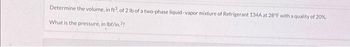 Determine the volume, in ft3, of 2 lb of a two-phase liquid-vapor mixture of Refrigerant 134A at 28°F with a quality of 20%.
What is the pressure, in lbf/in.??