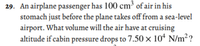 29. An airplane passenger has 100 cm³ of air in his
stomach just before the plane takes off from a sea-level
airport. What volume will the air have at cruising
altitude if cabin pressure drops to 7.50 × 10ª N/m²?
