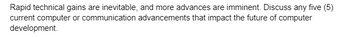 Rapid technical gains are inevitable, and more advances are imminent. Discuss any five (5)
current computer or communication advancements that impact the future of computer
development.