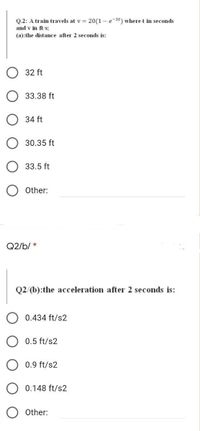 Q.2: A train travels at v = 20(1 - e-3t) wheret in seconds
and v in ft/s:
(a):the distance after 2 seconds is:
32 ft
33.38 ft
34 ft
30.35 ft
33.5 ft
Other:
Q2/b/ *
Q2/(b):the acceleration after 2 seconds is:
0.434 ft/s2
0.5 ft/s2
0.9 ft/s2
O 0.148 ft/s2
Other:
