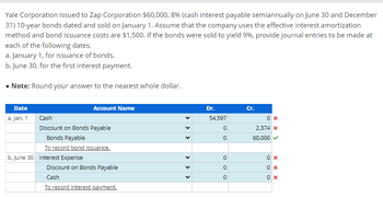 Yale Corporation issued to Zap Corporation $60,000, 8% (cash interest payable semiannually on June 30 and December
31) 10-year bonds dated and sold on January 1. Assume that the company uses the effective interest amortization
method and bond issuance costs are $1,500. If the bonds were sold to yield 9%, provide journal entries to be made at
each of the following dates.
a. January 1, for issuance of bonds.
b. June 30, for the first interest payment.
• Note: Round your answer to the nearest whole dollar.
Date
a. Jan. 1
Account Name
Cash
Discount on Bonds Payable
Bonds Payable
To record bond issuance.
b. June 30 Interest Expense
Discount on Bonds Payable
Cash
To record interest payment.
<
<
> >
Dr.
54,597
0
0
0
0
0
Cr.
0x
2,374 *
60,000
0x
0x
0x