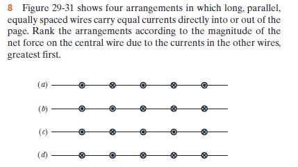 8 Figure 29-31 shows four arrangements in which long, parallel,
equally spaced wires carry equal currents directly into or out of the
page. Rank the arrangements according to the magnitude of the
net force on the central wire due to the currents in the other wires,
greatest first.
(a)
(b)
(c)
(d)
