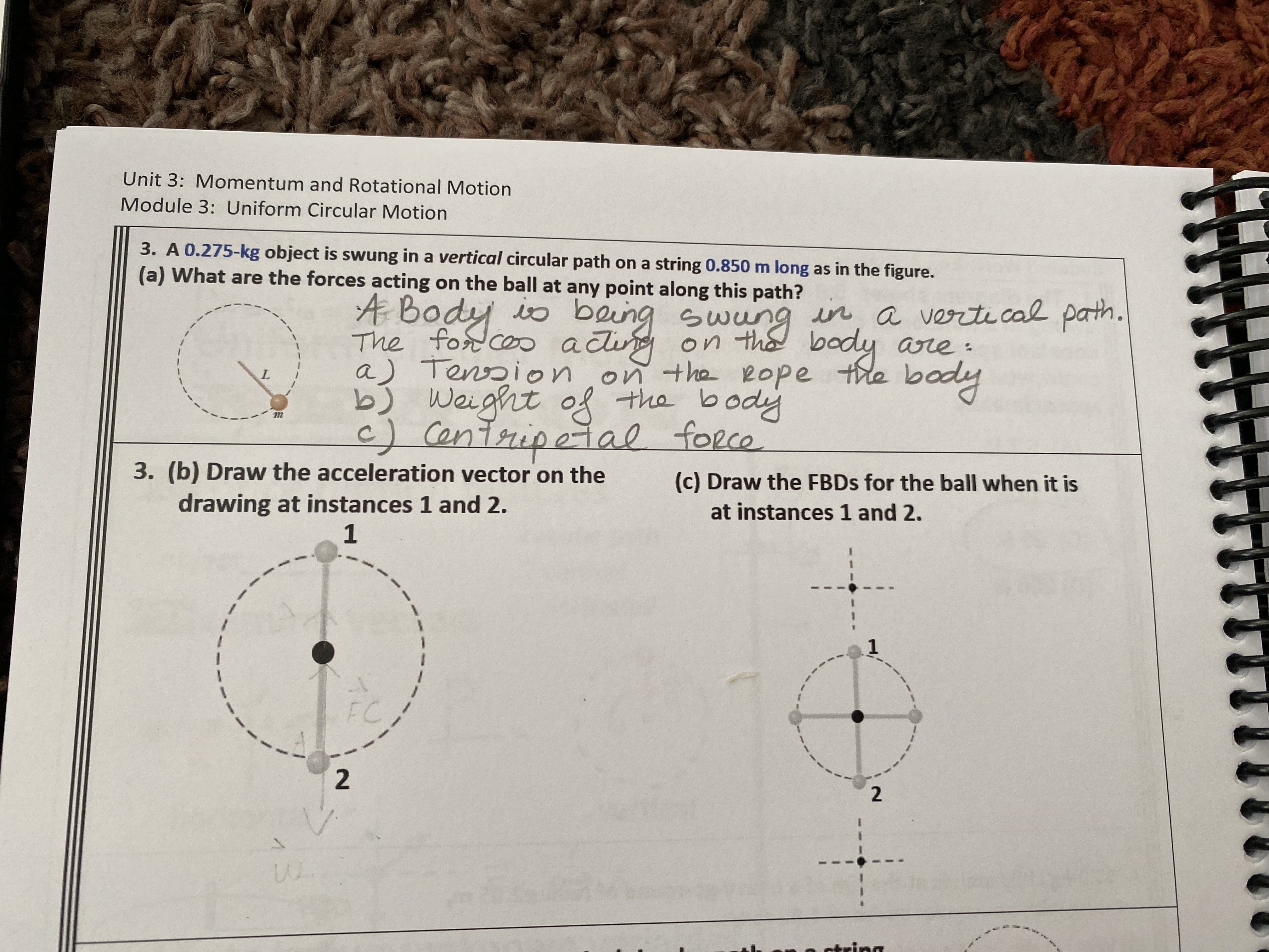 Unit 3: Momentum and Rotational Motion
Module 3: Uniform Circular Motion
3. A 0.275-kg object is swung in a vertical circular path on a string 0.850 m long as in the figure.
(a) What are the forces acting on the ball at any point along this path?
The fosd coo aci Swung in a verti cal path.
a) Tension on the Rope the body
Weight of the body
fort ceo actig
on th body are :
body
c) Centripetal force
3. (b) Draw the acceleration vector on the
drawing at instances 1 and 2.
1
(c) Draw the FBDS for the ball when it is
at instances 1 and 2.
FC
R string
2.
